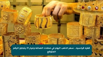 قفزة قياسية.. سعر الذهب اليوم في محلات الصاغة وعيار 21 يتجاوز الرقم المتوقع